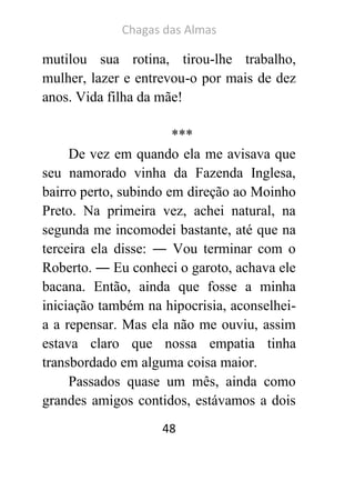 Chagas das Almas 
48 
mutilou sua rotina, tirou-lhe trabalho, mulher, lazer e entrevou-o por mais de dez anos. Vida filha da mãe! 
*** 
De vez em quando ela me avisava que seu namorado vinha da Fazenda Inglesa, bairro perto, subindo em direção ao Moinho Preto. Na primeira vez, achei natural, na segunda me incomodei bastante, até que na terceira ela disse: ― Vou terminar com o Roberto. ― Eu conheci o garoto, achava ele bacana. Então, ainda que fosse a minha iniciação também na hipocrisia, aconselhei- a a repensar. Mas ela não me ouviu, assim estava claro que nossa empatia tinha transbordado em alguma coisa maior. 
Passados quase um mês, ainda como grandes amigos contidos, estávamos a dois  