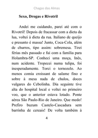 Chagas das Almas 
4 
Sexo, Drogas e Rivotril 
Andei me cuidando, parei até com o Rivotril! Depois de fracassar com a dieta da lua, voltei à dieta da rua. Italiano de queijo e presunto é massa! Junto, Coca-Cola, além de churros, tipo assim: sobremesa. Tirei férias mês passado e fui com a família para Holambra-SP. Conheci uma moça, Inês, num acidente. Tropecei numa tulipa, foi inesperadamente. Torci o tornozelo. Ao menos comia croissant de salame fino e sobre à mesa nada de chulos, doces vulgares do Cebolinha. Dia seguinte tive alta do hospital local e voltei no primeiro voo, que o anterior estava lotado. Ponte aérea São Paulo-Rio de Janeiro. Que medo! Prefiro buzum Castelo-Cascadura sem barrinha de cereais! De volta também à  