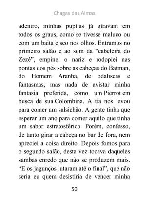 Chagas das Almas 
50 
adentro, minhas pupilas já giravam em todos os graus, como se tivesse maluco ou com um baita cisco nos olhos. Entramos no primeiro salão e ao som da “cabeleira do Zezé”, empinei o nariz e rodopiei nas pontas dos pés sobre as cabeças do Batman, do Homem Aranha, de odaliscas e fantasmas, mas nada de avistar minha fantasia preferida, como um Pierrot em busca de sua Colombina. A tia nos levou para comer um salsichão. A gente tinha que esperar um ano para comer aquilo que tinha um sabor estratosférico. Porém, confesso, de tanto girar a cabeça no bar de fora, nem apreciei a coisa direito. Depois fomos para o segundo salão, desta vez tocava daqueles sambas enredo que não se produzem mais. “E os jagunços lutaram até o final”, que não seria eu quem desistiria de vencer minha  