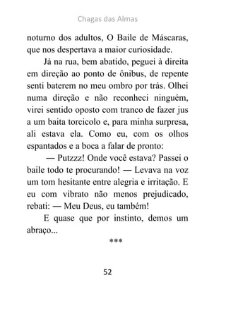 Chagas das Almas 
52 
noturno dos adultos, O Baile de Máscaras, que nos despertava a maior curiosidade. 
Já na rua, bem abatido, peguei à direita em direção ao ponto de ônibus, de repente senti baterem no meu ombro por trás. Olhei numa direção e não reconheci ninguém, virei sentido oposto com tranco de fazer jus a um baita torcicolo e, para minha surpresa, ali estava ela. Como eu, com os olhos espantados e a boca a falar de pronto: 
― Putzzz! Onde você estava? Passei o baile todo te procurando! ― Levava na voz um tom hesitante entre alegria e irritação. E eu com vibrato não menos prejudicado, rebati: ― Meu Deus, eu também! 
E quase que por instinto, demos um abraço... 
***  