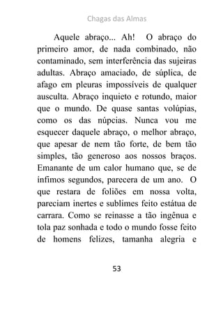 Chagas das Almas 
53 
Aquele abraço... Ah! O abraço do primeiro amor, de nada combinado, não contaminado, sem interferência das sujeiras adultas. Abraço amaciado, de súplica, de afago em pleuras impossíveis de qualquer ausculta. Abraço inquieto e rotundo, maior que o mundo. De quase santas volúpias, como os das núpcias. Nunca vou me esquecer daquele abraço, o melhor abraço, que apesar de nem tão forte, de bem tão simples, tão generoso aos nossos braços. Emanante de um calor humano que, se de ínfimos segundos, parecera de um ano. O que restara de foliões em nossa volta, pareciam inertes e sublimes feito estátua de carrara. Como se reinasse a tão ingênua e tola paz sonhada e todo o mundo fosse feito de homens felizes, tamanha alegria e  