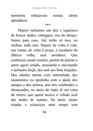 Chagas das Almas 
54 
harmonia sobejavam nossas almas aprendizes. 
*** 
Depois rachamos um táxi e seguimos de braços dados, entregues, eco do abraço, fomos para casa. Até então só isso, ou melhor, tudo isso. Depois de volta à vida, sua rotina, de volta à praça, a escadaria da fábrica velha, seus arredores. Que continuou sendo cenário, porém de paixão e amor agora selado, ensaiando e encenando o primeiro beijo, dos mal aos bem beijados. Das saladas mistas com marmelada, dos casamentos na igrejinha com a ajuda dos amigos e dos primos, por eles celebrados e abençoados, no meio do mato lá em cima do morro, que quase tocava o veludo azul das tardes de outono. No meio, tantas risadas e criancices num tempo sem  