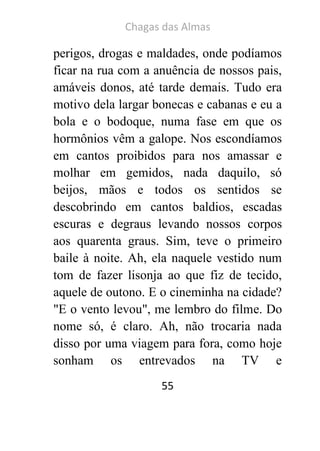 Chagas das Almas 
55 
perigos, drogas e maldades, onde podíamos ficar na rua com a anuência de nossos pais, amáveis donos, até tarde demais. Tudo era motivo dela largar bonecas e cabanas e eu a bola e o bodoque, numa fase em que os hormônios vêm a galope. Nos escondíamos em cantos proibidos para nos amassar e molhar em gemidos, nada daquilo, só beijos, mãos e todos os sentidos se descobrindo em cantos baldios, escadas escuras e degraus levando nossos corpos aos quarenta graus. Sim, teve o primeiro baile à noite. Ah, ela naquele vestido num tom de fazer lisonja ao que fiz de tecido, aquele de outono. E o cineminha na cidade? "E o vento levou", me lembro do filme. Do nome só, é claro. Ah, não trocaria nada disso por uma viagem para fora, como hoje sonham os entrevados na TV e  