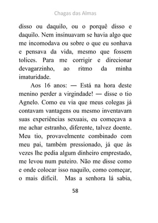 Chagas das Almas 
58 
disso ou daquilo, ou o porquê disso e daquilo. Nem insinuavam se havia algo que me incomodava ou sobre o que eu sonhava e pensava da vida, mesmo que fossem tolices. Para me corrigir e direcionar devagarzinho, ao ritmo da minha imaturidade. 
Aos 16 anos: ― Está na hora deste menino perder a virgindade! ― disse o tio Agnelo. Como eu via que meus colegas já contavam vantagens ou mesmo inventavam suas experiências sexuais, eu começava a me achar estranho, diferente, talvez doente. Meu tio, provavelmente combinado com meu pai, também pressionado, já que às vezes lhe pedia algum dinheiro emprestado, me levou num puteiro. Não me disse como e onde colocar isso naquilo, como começar, o mais difícil. Mas a senhora lá sabia,  