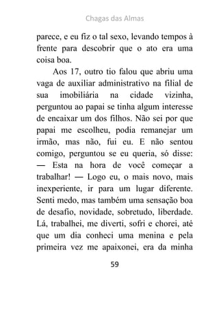 Chagas das Almas 
59 
parece, e eu fiz o tal sexo, levando tempos à frente para descobrir que o ato era uma coisa boa. 
Aos 17, outro tio falou que abriu uma vaga de auxiliar administrativo na filial de sua imobiliária na cidade vizinha, perguntou ao papai se tinha algum interesse de encaixar um dos filhos. Não sei por que papai me escolheu, podia remanejar um irmão, mas não, fui eu. E não sentou comigo, perguntou se eu queria, só disse: ― Esta na hora de você começar a trabalhar! ― Logo eu, o mais novo, mais inexperiente, ir para um lugar diferente. Senti medo, mas também uma sensação boa de desafio, novidade, sobretudo, liberdade. Lá, trabalhei, me diverti, sofri e chorei, até que um dia conheci uma menina e pela primeira vez me apaixonei, era da minha  