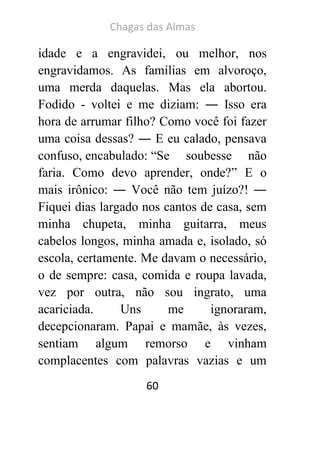 Chagas das Almas 
60 
idade e a engravidei, ou melhor, nos engravidamos. As famílias em alvoroço, uma merda daquelas. Mas ela abortou. Fodido - voltei e me diziam: ― Isso era hora de arrumar filho? Como você foi fazer uma coisa dessas? ― E eu calado, pensava confuso, encabulado: “Se soubesse não faria. Como devo aprender, onde?” E o mais irônico: ― Você não tem juízo?! ― Fiquei dias largado nos cantos de casa, sem minha chupeta, minha guitarra, meus cabelos longos, minha amada e, isolado, só escola, certamente. Me davam o necessário, o de sempre: casa, comida e roupa lavada, vez por outra, não sou ingrato, uma acariciada. Uns me ignoraram, decepcionaram. Papai e mamãe, às vezes, sentiam algum remorso e vinham complacentes com palavras vazias e um  