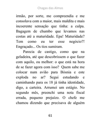 Chagas das Almas 
61 
irmão, por sorte, me compreendia e me consolava com a maior, mais maldita e mais incoerente sensação que tinha: a culpa. Bagagem de chumbo que levamos nas costas até a maturidade. Epa! Maturidade? Tem como eu ter esse negócio?! Engraçado... Os tios sumiram. 
Parecia de castigo, como que na geladeira, até que descobrissem o que fazer com aquilo, ou melhor: o que está na hora de se fazer agora com isso? Quem sabe me colocar num avião para Bósnia e este exploda no ar? Segui estudando e caminhando para os 18 já tinha identidade, digo, a carteira. Arrumei um estágio. No segundo mês, preenchi uma nota fiscal errada, pequeno prejuízo. O chefe me chamou dizendo que precisava de alguém  