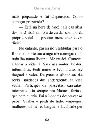 Chagas das Almas 
62 
mais preparado e fui dispensado. Como começar preparado? 
― Está na hora de você sair das abas dos pais! Está na hora de cuidar sozinho da própria vida! ― preciso mencionar quem dizia? 
No entanto, passei no vestibular para o Rio e por sorte um amigo me conseguiu um trabalho numa livraria. Me mudei. Comecei a tocar a vida lá. Saía nas noites, boates, inferninhos. Fodi muito e bebi muito, me droguei a valer. De putas a uísque on the rocks, saudades dos undergrouds da vida vadia! Participei de passeatas, carreatas, micaretas e ia sempre pro Maraca, fazia o que bem queria. Fui a Londres desbravar os pubs! Ganhei e perdi de tudo: empregos, mulheres, dinheiro. Larguei a faculdade por  