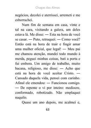 Chagas das Almas 
63 
negócios, decolei e aterrissei, arremeti e me esborrachei. 
Num fim de semana em casa, vinte e tal na cara, visitando a galera, um deles estava lá. Me disse: ― Esta na hora de você se casar. ― Puto, retruquei: ― Como você? Então está na hora de trair e fingir amar uma mulher oficial, que legal! ― Meu pai me chamou atenção, mandei todo mundo à merda, peguei minhas coisas, bati a porta e fui embora. Um amigo de trabalho, muito bacana, religioso, me disse: ― Acho que está na hora de você aceitar Cristo. ― Cansado daquela vida, pensei com carinho. Afinal ele emendou: ― Funcionou comigo. ― De repente o vi por inteiro: medíocre, conformado, robotizado. Não emplaquei naquilo. Quase um ano depois, me acalmei e,  