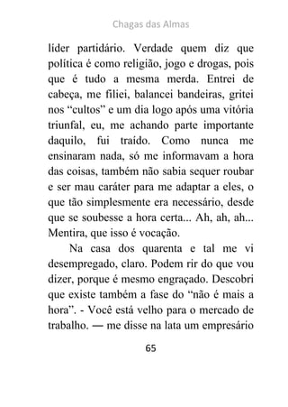 Chagas das Almas 
65 
líder partidário. Verdade quem diz que política é como religião, jogo e drogas, pois que é tudo a mesma merda. Entrei de cabeça, me filiei, balancei bandeiras, gritei nos “cultos” e um dia logo após uma vitória triunfal, eu, me achando parte importante daquilo, fui traído. Como nunca me ensinaram nada, só me informavam a hora das coisas, também não sabia sequer roubar e ser mau caráter para me adaptar a eles, o que tão simplesmente era necessário, desde que se soubesse a hora certa... Ah, ah, ah... Mentira, que isso é vocação. 
Na casa dos quarenta e tal me vi desempregado, claro. Podem rir do que vou dizer, porque é mesmo engraçado. Descobri que existe também a fase do “não é mais a hora”. - Você está velho para o mercado de trabalho. ― me disse na lata um empresário  