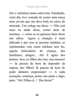 Chagas das Almas 
66 
frio e calculista numa entrevista. Entediado, certo dia, tive vontade de comer uma moça mais jovem que me dava bola no caixa do mercado. Um colega me disse: ― Não está mais na idade disso, correr atrás de meninas. ― como se eu quisesse fazer disso um ofício. Agora a situação é mais delicada e por isso as pessoas também, as reprimendas vem como telefone sem fio, aquela brincadeira de criança, dos familiares, amigos... Ah! E agora dos primos. Isso, os filhos dos tios, isso mesmo! ― Já passou da hora de depender da esposa, dos filhos! Já passou da hora de pedir dinheiro emprestado! ― A cada acusação, sentença, penso nas putas e digo, puto: “Ah! Filhos d...! Das horas!” 
 