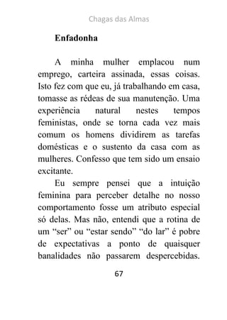 Chagas das Almas 
67 
Enfadonha 
A minha mulher emplacou num emprego, carteira assinada, essas coisas. Isto fez com que eu, já trabalhando em casa, tomasse as rédeas de sua manutenção. Uma experiência natural nestes tempos feministas, onde se torna cada vez mais comum os homens dividirem as tarefas domésticas e o sustento da casa com as mulheres. Confesso que tem sido um ensaio excitante. 
Eu sempre pensei que a intuição feminina para perceber detalhe no nosso comportamento fosse um atributo especial só delas. Mas não, entendi que a rotina de um “ser” ou “estar sendo” “do lar” é pobre de expectativas a ponto de quaisquer banalidades não passarem despercebidas.  