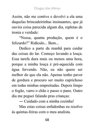 Chagas das Almas 
68 
Assim, não me contive e devolvi a ela uma daquelas brincadeirinhas insinuantes, que já ouvira coisa parecida algum dia, repletas de ironia e verdade: 
“Nossa, quanta produção, quem é o felizardo?” Ridículo... Bem... 
Dedico a parte da manhã para cuidar das coisas do lar. Começo lavando a louça. Essa tarefa dura mais ou menos uma hora, porque a minha louça é pré-aquecida com água fervendo. Não, eu não quero ser melhor do que ela não. Apenas tenho pavor de gordura e procuro ser muito caprichoso em todas minhas empreitadas. Depois limpo o fogão, varro o chão e passo o pano. Outro dia me peguei falando pras crianças: 
― Cuidado com a minha cozinha! 
Mas estas coisas enfadonhas eu resolvo às quintas-feiras com o meu analista.  