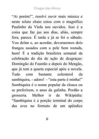 Chagas das Almas 
6 
“Ai porém!”, resolvi ouvir mais música e neste relato chato estou com o magnífico Paulinho da Viola nos ouvidos. Isso é a coisa que faz jus aos dias, aliás, sempre fora, parece. É tarde e já se foi o sábado. Vou deitar e, ao acordar, devoraremos dois frangos assados com a pele bem tostada, hum! É a tradição brasileira semanal da celebração do dia de ação de desgraças: Domingão do Faustão e depois do Mengão, que já tem a quarta especial após a novela. Tudo com bastante colesterol da sambiquira, - adoro! – “esta parte é minha!” Sambiquira é o nome popular da cloaca ou se preferirem, o anus da galinha. Perdão a grosseria. Melhor ir de Wikipédia: “Sambiquira é a porção terminal do corpo das aves no formato de um apêndice  