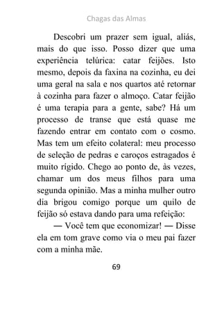 Chagas das Almas 
69 
Descobri um prazer sem igual, aliás, mais do que isso. Posso dizer que uma experiência telúrica: catar feijões. Isto mesmo, depois da faxina na cozinha, eu dei uma geral na sala e nos quartos até retornar à cozinha para fazer o almoço. Catar feijão é uma terapia para a gente, sabe? Há um processo de transe que está quase me fazendo entrar em contato com o cosmo. Mas tem um efeito colateral: meu processo de seleção de pedras e caroços estragados é muito rígido. Chego ao ponto de, às vezes, chamar um dos meus filhos para uma segunda opinião. Mas a minha mulher outro dia brigou comigo porque um quilo de feijão só estava dando para uma refeição: 
― Você tem que economizar! ― Disse ela em tom grave como via o meu pai fazer com a minha mãe.  