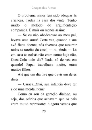 Chagas das Almas 
70 
O problema maior tem sido adequar às crianças. Todas na casa dos vinte. Tenho usado o método de argumentação comparada. É mais ou menos assim: 
― Se eu não obedecesse ao meu pai, levava uma surra! Certa vez, quando a sua avó ficou doente, nós tivemos que assumir todas as tarefas da casa! ― ou ainda ― Lá em casa as coisas não eram como hoje não, Coca-Cola todo dia? Nada, só de vez em quando! Papai trabalhava muito, eram muitos filhos. 
Até que um dia tive que ouvir um deles dizer: 
― Caraca...!Pai, sua infância deve ter sido uma merda, hem? 
Como eu sou da geração diálogo, ou seja, dos otários que achavam que os pais eram muito repressores e agora vemos que  
