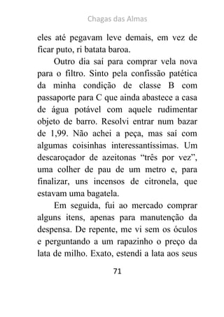 Chagas das Almas 
71 
eles até pegavam leve demais, em vez de ficar puto, ri batata baroa. 
Outro dia saí para comprar vela nova para o filtro. Sinto pela confissão patética da minha condição de classe B com passaporte para C que ainda abastece a casa de água potável com aquele rudimentar objeto de barro. Resolvi entrar num bazar de 1,99. Não achei a peça, mas saí com algumas coisinhas interessantíssimas. Um descaroçador de azeitonas “três por vez”, uma colher de pau de um metro e, para finalizar, uns incensos de citronela, que estavam uma bagatela. 
Em seguida, fui ao mercado comprar alguns itens, apenas para manutenção da despensa. De repente, me vi sem os óculos e perguntando a um rapazinho o preço da lata de milho. Exato, estendi a lata aos seus  