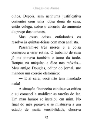Chagas das Almas 
72 
olhos. Depois, sem nenhuma justificativa comentei com uma idosa dona de casa, então colega, sobre o absurdo do aumento do preço dos tomates. 
Mas essas coisas enfadonhas eu resolvo às quintas-feiras com meu analista. 
Passaram-se três meses e a coisa começou a virar rotina. O trabalho de casa já me tomava também o turno da tarde. Roupas na máquina e óleo nos móveis... Meu amigo Douglas, editor do jornal, me mandou um correio eletrônico: 
― E aí cara, você não tem mandado nada! 
A situação financeira continuava crítica e eu comecei a maldizer as tarefas do lar. Um mau humor se instalou em mim. No final do mês piorava e se misturava a um estado de muita sensibilidade, chorava  