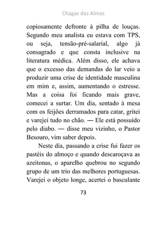 Chagas das Almas 
73 
copiosamente defronte à pilha de louças. Segundo meu analista eu estava com TPS, ou seja, tensão-pré-salarial, algo já consagrado e que consta inclusive na literatura médica. Além disso, ele achava que o excesso das demandas do lar veio a produzir uma crise de identidade masculina em mim e, assim, aumentando o estresse. Mas a coisa foi ficando mais grave, comecei a surtar. Um dia, sentado à mesa com os feijões derramados para catar, gritei e varejei tudo no chão. ― Ele está possuído pelo diabo. ― disse meu vizinho, o Pastor Besouro, vim saber depois. 
Neste dia, passando a crise fui fazer os pastéis do almoço e quando descaroçava as azeitonas, o aparelho quebrou no segundo grupo de um trio das melhores portuguesas. Varejei o objeto longe, acertei o basculante  