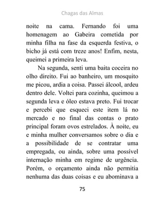 Chagas das Almas 
75 
noite na cama. Fernando foi uma homenagem ao Gabeira cometida por minha filha na fase da esquerda festiva, o bicho já está com treze anos! Enfim, nesta, queimei a primeira leva. 
Na segunda, senti uma baita coceira no olho direito. Fui ao banheiro, um mosquito me picou, ardia a coisa. Passei álcool, ardeu dentro dele. Voltei para cozinha, queimou a segunda leva e óleo estava preto. Fui trocar e percebi que esqueci este item lá no mercado e no final das contas o prato principal foram ovos estrelados. À noite, eu e minha mulher conversamos sobre o dia e a possibilidade de se contratar uma empregada, ou ainda, sobre uma possível internação minha em regime de urgência. Porém, o orçamento ainda não permitia nenhuma das duas coisas e eu abominava a  