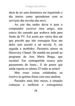 Chagas das Almas 
76 
ideia de ter uma doméstica me inquirindo o dia inteiro como aprenderam com as serviçais das novelas das nove. 
Ao cair das tardes devia ir para o computador escrever meu artigo, mas estava tão cansado que acabava indo para frente da TV. Foi assim por vários dias até que percebi que não conseguia ficar um deles sem assistir a tal novela. E, em seguida a morbidez: Desastres aéreos na Discovery Chanel. De manhã me prendi ao programa da Ana Maria Braga, que receitas! Em contrapartida rezava pelo passamento do louro... E do pastor que ainda repetia os salmos 23 todas as noites! 
Mas essas coisas enfadonhas eu resolvo às quintas-feiras com meu analista. 
Passados mais dois meses, a situação começou a melhorar e conseguimos  