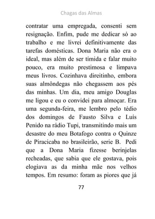 Chagas das Almas 
77 
contratar uma empregada, consenti sem resignação. Enfim, pude me dedicar só ao trabalho e me livrei definitivamente das tarefas domésticas. Dona Maria não era o ideal, mas além de ser tímida e falar muito pouco, era muito prestimosa e limpava meus livros. Cozinhava direitinho, embora suas almôndegas não chegassem aos pés das minhas. Um dia, meu amigo Douglas me ligou e eu o convidei para almoçar. Era uma segunda-feira, me lembro pelo tédio dos domingos de Fausto Silva e Luís Penido na rádio Tupi, transmitindo mais um desastre do meu Botafogo contra o Quinze de Piracicaba no brasileirão, serie B. Pedi que a Dona Maria fizesse berinjelas recheadas, que sabia que ele gostava, pois elogiava as da minha mãe nos velhos tempos. Em resumo: foram as piores que já  