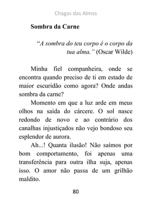 Chagas das Almas 
80 
Sombra da Carne 
“A sombra do teu corpo é o corpo da tua alma.” (Oscar Wilde) 
Minha fiel companheira, onde se encontra quando preciso de ti em estado de maior escuridão como agora? Onde andas sombra da carne? 
Momento em que a luz arde em meus olhos na saída do cárcere. O sol nasce redondo de novo e ao contrário dos canalhas injustiçados não vejo bondoso seu esplendor de aurora. 
Ah...! Quanta ilusão! Não saímos por bom comportamento, foi apenas uma transferência para outra ilha suja, apenas isso. O amor não passa de um grilhão maldito.  