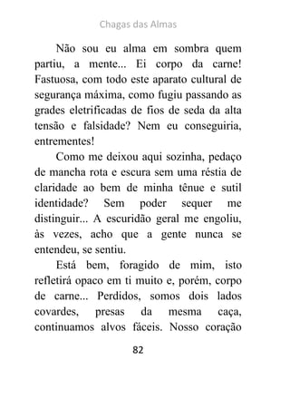 Chagas das Almas 
82 
Não sou eu alma em sombra quem partiu, a mente... Ei corpo da carne! Fastuosa, com todo este aparato cultural de segurança máxima, como fugiu passando as grades eletrificadas de fios de seda da alta tensão e falsidade? Nem eu conseguiria, entrementes! 
Como me deixou aqui sozinha, pedaço de mancha rota e escura sem uma réstia de claridade ao bem de minha tênue e sutil identidade? Sem poder sequer me distinguir... A escuridão geral me engoliu, às vezes, acho que a gente nunca se entendeu, se sentiu. 
Está bem, foragido de mim, isto refletirá opaco em ti muito e, porém, corpo de carne... Perdidos, somos dois lados covardes, presas da mesma caça, continuamos alvos fáceis. Nosso coração  