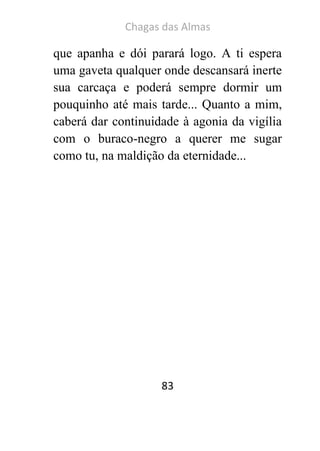 Chagas das Almas 
83 
que apanha e dói parará logo. A ti espera uma gaveta qualquer onde descansará inerte sua carcaça e poderá sempre dormir um pouquinho até mais tarde... Quanto a mim, caberá dar continuidade à agonia da vigília com o buraco-negro a querer me sugar como tu, na maldição da eternidade... 
 