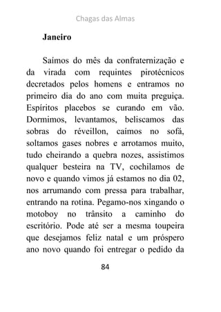 Chagas das Almas 
84 
Janeiro 
Saímos do mês da confraternização e da virada com requintes pirotécnicos decretados pelos homens e entramos no primeiro dia do ano com muita preguiça. Espíritos placebos se curando em vão. Dormimos, levantamos, beliscamos das sobras do réveillon, caímos no sofá, soltamos gases nobres e arrotamos muito, tudo cheirando a quebra nozes, assistimos qualquer besteira na TV, cochilamos de novo e quando vimos já estamos no dia 02, nos arrumando com pressa para trabalhar, entrando na rotina. Pegamo-nos xingando o motoboy no trânsito a caminho do escritório. Pode até ser a mesma toupeira que desejamos feliz natal e um próspero ano novo quando foi entregar o pedido da  