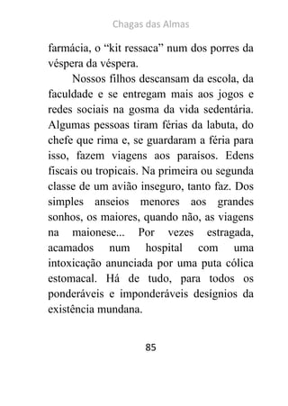 Chagas das Almas 
85 
farmácia, o “kit ressaca” num dos porres da véspera da véspera. 
Nossos filhos descansam da escola, da faculdade e se entregam mais aos jogos e redes sociais na gosma da vida sedentária. Algumas pessoas tiram férias da labuta, do chefe que rima e, se guardaram a féria para isso, fazem viagens aos paraísos. Edens fiscais ou tropicais. Na primeira ou segunda classe de um avião inseguro, tanto faz. Dos simples anseios menores aos grandes sonhos, os maiores, quando não, as viagens na maionese... Por vezes estragada, acamados num hospital com uma intoxicação anunciada por uma puta cólica estomacal. Há de tudo, para todos os ponderáveis e imponderáveis desígnios da existência mundana.  