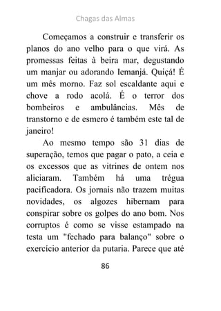 Chagas das Almas 
86 
Começamos a construir e transferir os planos do ano velho para o que virá. As promessas feitas à beira mar, degustando um manjar ou adorando Iemanjá. Quiçá! É um mês morno. Faz sol escaldante aqui e chove a rodo acolá. É o terror dos bombeiros e ambulâncias. Mês de transtorno e de esmero é também este tal de janeiro! 
Ao mesmo tempo são 31 dias de superação, temos que pagar o pato, a ceia e os excessos que as vitrines de ontem nos aliciaram. Também há uma trégua pacificadora. Os jornais não trazem muitas novidades, os algozes hibernam para conspirar sobre os golpes do ano bom. Nos corruptos é como se visse estampado na testa um "fechado para balanço" sobre o exercício anterior da putaria. Parece que até  