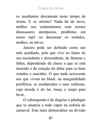 Chagas das Almas 
87 
os assaltantes descansam neste tempo de ironia. E os artistas? Nada há de novo, melhor nos contentarmos com nossos dinossauros atemporais, prediletos em nosso mp3 ou descansar os sentidos, melhor, ou talvez. 
Janeiro pode ser definido como um mês acanhado, pois que vive no liame de seu ascendente e descendente, de farturas e faltas, dependendo da classe a que se está inserido e da cotação do dólar para os bem cotados e nascidos. O que nada acrescenta aos que vivem no black, na marginalidade periférica, os assalariados e suas senhoras, cuja moeda é do lar, louça e roupa para lavar. 
O subsequente é de alegrias e pândegas que se anuncia a todo vapor na euforia do carnaval. Este mais democrático na divisão  