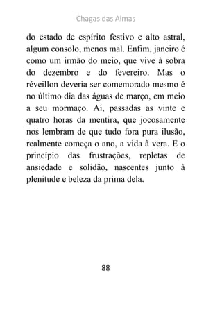 Chagas das Almas 
88 
do estado de espírito festivo e alto astral, algum consolo, menos mal. Enfim, janeiro é como um irmão do meio, que vive à sobra do dezembro e do fevereiro. Mas o réveillon deveria ser comemorado mesmo é no último dia das águas de março, em meio a seu mormaço. Aí, passadas as vinte e quatro horas da mentira, que jocosamente nos lembram de que tudo fora pura ilusão, realmente começa o ano, a vida à vera. E o princípio das frustrações, repletas de ansiedade e solidão, nascentes junto à plenitude e beleza da prima dela. 
 