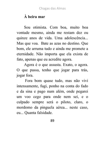 Chagas das Almas 
89 
À beira mar 
Sou otimista. Com boa, muito boa vontade mesmo, ainda me restam dez ou quinze anos de vida. Uma adolescência... Mas que voa. Bate as azas no destino. Que bom, ele arruma tudo e ainda me promete a eternidade. Não importa que ela exista de fato, apenas que eu acredite agora. 
Agora é o que assusta. Exato, o agora. O que passa, tenho que jogar para trás, jogar fora. 
Fora bom quase tudo, mas não vivi intensamente, fugi, ponho na conta do fado e da sina e pago num além, onde pegarei um voo cego para onde nem sei, e o culpado sempre será o piloto, claro, o mordomo da pinguela aérea... neste caso, eu... Quanta falsidade.  