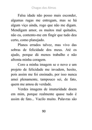 Chagas das Almas 
90 
Falsa idade não posso mais esconder, algumas rugas me entregam, mas se há algum viço ainda, rogo que não me digam. Mendigam amor, os muitos mal quitados, não eu, contento-me em fingir que tudo deu certo, como planejado. 
Planos errados talvez, mas vivo das sobras de felicidade dos meus. Até os ajudo, porque dá menos trabalho e não afronta minha coragem. 
Coro a minha imagem se o novo e um projeto de felicidade me invadem, hesito, pois assim me foi ensinado, por isso nunca amei plenamente, tampouco sei, de fato, quem me amou de verdade. 
Verdes imagens de imaturidade doem em mim, porque realmente quase tudo é assim de fato... Vacilo muito. Palavras são  