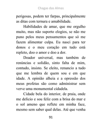 Chagas das Almas 
91 
perigosas, podem ter farpas, principalmente as ditas com ternura e amabilidade. 
Habilidades de amar, que me orgulho muito, mas não suporto elogios, se não me puno pelos meus pensamentos que só me fazem alimentar culpa. Eu nasci para ter donos e o meu coração em tudo está repleto, doo o amor e doo a dor. 
Doador universal, mas também de renúncias e solidão, sinto falta de mim, contudo, insisto. Se eleito, renuncio a tudo que me lembra de quem sou e em que idade. A opinião alheia e a opressão dos meus profetas são como administrar sem verve uma monumental cidadela. 
Cidade bela do interior, de praia, onde me delicio e sou feliz com a brisa do mar e o sol ameno que reflete em minha face, mesmo sem saber qual delas. Até que venha  