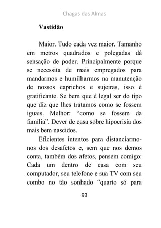 Chagas das Almas 
93 
Vastidão 
Maior. Tudo cada vez maior. Tamanho em metros quadrados e polegadas dá sensação de poder. Principalmente porque se necessita de mais empregados para mandarmos e humilharmos na manutenção de nossos caprichos e sujeiras, isso é gratificante. Se bem que é legal ser do tipo que diz que lhes tratamos como se fossem iguais. Melhor: “como se fossem da família”. Dever de casa sobre hipocrisia dos mais bem nascidos. 
Eficientes intentos para distanciarmo- nos dos desafetos e, sem que nos demos conta, também dos afetos, pensem comigo: Cada um dentro de casa com seu computador, seu telefone e sua TV com seu combo no tão sonhado “quarto só para  