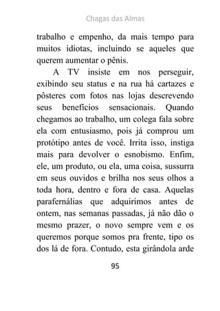 Chagas das Almas 
95 
trabalho e empenho, da mais tempo para muitos idiotas, incluindo se aqueles que querem aumentar o pênis. 
A TV insiste em nos perseguir, exibindo seu status e na rua há cartazes e pôsteres com fotos nas lojas descrevendo seus benefícios sensacionais. Quando chegamos ao trabalho, um colega fala sobre ela com entusiasmo, pois já comprou um protótipo antes de você. Irrita isso, instiga mais para devolver o esnobismo. Enfim, ele, um produto, ou ela, uma coisa, sussurra em seus ouvidos e brilha nos seus olhos a toda hora, dentro e fora de casa. Aquelas parafernálias que adquirimos antes de ontem, nas semanas passadas, já não dão o mesmo prazer, o novo sempre vem e os queremos porque somos pra frente, tipo os dos lá de fora. Contudo, esta girândola arde  