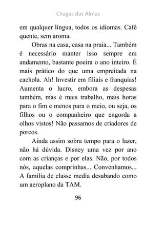 Chagas das Almas 
96 
em qualquer língua, todos os idiomas. Café quente, sem aroma. 
Obras na casa, casa na praia... Também é necessário manter isso sempre em andamento, bastante poeira o ano inteiro. É mais prático do que uma empreitada na cachola. Ah! Investir em filiais e franquias! Aumenta o lucro, embora as despesas também, mas é mais trabalho, mais horas para o fim e menos para o meio, ou seja, os filhos ou o companheiro que engorda a olhos vistos! Não passamos de criadores de porcos. 
Ainda assim sobra tempo para o lazer, não há dúvida. Disney uma vez por ano com as crianças e por elas. Não, por todos nós, aquelas comprinhas... Convenhamos... A família de classe media desabando como um aeroplano da TAM.  