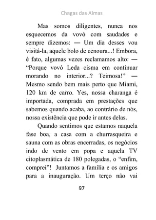 Chagas das Almas 
97 
Mas somos diligentes, nunca nos esquecemos da vovó com saudades e sempre dizemos: ― Um dia desses vou visitá-la, aquele bolo de cenoura...! Embora, é fato, algumas vezes reclamamos alto: ― “Porque vovó Leda cisma em continuar morando no interior...? Teimosa!” ― Mesmo sendo bem mais perto que Miami, 120 km de carro. Yes, nossa charanga é importada, comprada em prestações que sabemos quando acaba, ao contrário de nós, nossa existência que pode ir antes delas. 
Quando sentimos que estamos naquela fase boa, a casa com a churrasqueira e sauna com as obras encerradas, os negócios indo de vento em popa e aquela TV citoplasmática de 180 polegadas, o “enfim, comprei”! Juntamos a família e os amigos para a inauguração. Um terço não vai  