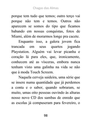Chagas das Almas 
98 
porque tem tudo que temos; outro terço vai porque não tem e temos. Outros não aparecem se somos do tipo que ficamos babando em nossas conquistas, fotos de Miami, além de morarmos longe pra cacete. 
Enquanto isso, a galera jovem fica trancada em seus quartos jogando Playstation. Alguém vai levar picanha e coração lá para eles, que, ironicamente, conhecem até as vísceras, embora nunca tenham visto uma galinha na vida se não que à moda Touch Screem. 
Naquela cerveja saideira, uma série que se insere numa quantidade que já perdemos a conta e o sabor, quando sobraram, se muito, umas oito pessoas ouvindo às alturas nosso novo CD dos sambas de enredo que as escolas já compuseram para fevereiro, o  