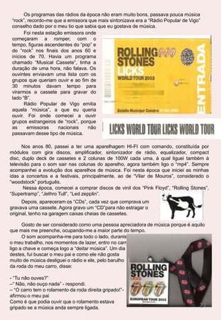 emolduradas na parede, que deveriam ser, imaginei eu, membros da família!- Estás bem querida?- Sim, sim, desculpe, estava para aqui a divagar. Que indelicadeza de minha parte, ainda nem me apresentei! Que situação. Vamos começar do início. Boa tarde dona Lola, o meu nome é Nádia, tive um acidente de avioneta e estava perdida até ser encontrada por si, quero agradecer-lhe por tudo o que fez por mim.- Então Nádia, não tem nada que agradecer, não a íamos deixar ali largada no meio do nada à mercê da sua sorte!- É muito amável de sua parte estar a ajudar-me, mas não quero ser um incómodo para si. - Não te preocupes, não és incómodo nenhum, olha eu vou pró campo se quiseres podes ir dar uma volta pela aldeia, mas não te atrases, temos de cear antes de escurecer.- Antes de escurecer?! Porquê dona Lola?- Então amor, prá ceia. Caso ainda não tenhas reparado ainda dependemos do sol para quase tudo, a luz eléctrica está prometida há muito mas ainda não chegou.  Não é possível, o que vai ser de mim agora???? Se não há luz, não há telefone e sem telefone, internet nem vê-la, agora é que estou mesmo perdida….- Assim sendo dona Lola vou dar uma volta pela aldeia, pode ser?- Claro, está à vontade, e se te perderes não te esqueças que aqui todos os caminhos vão dar a Roma. Começo a andar e a observar a beleza do espaço que circunda aquela aldeia, é simplesmente maravilhoso, espectacular, que paisagens, parece mesmo um lugar encantado, por onde o tempo não passou! Já visitei muitas aldeias, mas nenhuma que se assemelhe a esta, sempre que olho para um lado vejo casinhas de xisto com flores à janela e com belos jardins bem ornamentados. Isto é um verdadeiro paraíso na terra, de frente vislumbro uma paisagem incrível, quase intocável pela mão do Homem.Vou seguindo a minha jornada por aquela terra de ninguém, e deparo-me com um largo, deve ser o centro da aldeia, onde alberga a única mercearia e uma capela. Ao passar apercebo-me das pessoas e dos seus olhares indiscretos. Devo ser novidade por aqui, para atrair tantas atenções, o que não deixa de ser uma coisa normal, pelo aspecto da aldeia denota-se que não está minimamente preparada para receber turistas. Nota-se perfeitamente que não tem quaisquer tipos de alojamento para os albergar. Hotel inexistente, restaurante nem vê-lo, luz e água apenas de fontes naturais… não espanta semelhante isolamento, até com um pouco de sorte esta pequena aldeia nem tem direito a um lugar no mapa de Portugal!Regresso a casa, mais disposta do que nunca a sair dali para o mundo civilizado. À chegada fui recebida de uma forma calorosa por toda a família, a dona Lola veio logo perguntar se tinha corrido bem o passeio, a Maria, a filha mais nova do casal, estava toda empolgada a ouvir a mãe, Olívia, a filha do meio estava atarefada nos preparativos da ceia, seguiram-se vindos do campo, o José e o pai. Vinham rodeados por um rebanho de ovelhas, fiquei ali a observar aqueles animais, tão absorvida com os meus pensamentos, que nem ouvi a Olívia a chamar. Ao se aperceber desta situação a Olívia voltou a insistir, mas só quando o José se aproximou de mim é que eu despertei.- Nádia… a Olívia está a chamar-nos, vamos?- Desculpa…estava distraída.Anda, deixa-te de conversas José, a ceia está a esfriar. Entramos, cada um estava sentado no seu lugar, eu fiquei um pouco constrangida, mas lá me sentei no lugar que me estava reservado. 10