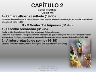 CAPÍTULO 2
Sonho Profético
(Dn 2:1-49)
4 - O maravilhoso resultado (19-30)
Por causa da reverência e fé destes jovens, Deus revelou a Daniel a informação necessária, por meio de
uma visão à noite (v.19)
B - O Sonho dos Impérios (31-49)
1 - O sonho recordado (31-35)
Expôs, então, Daniel como tinha sido o sonho de Nabucodonosor.
Tudo teve início com os seus pensamentos a respeito do que seria depois dele. Então ele sonhou com
uma estátua. Era Deus revelando-lhe a sucessão dos grandes reinos a partir de Babilônia (v.29,31).
2 - A interpretação do sonho (36-39)
Uma vez contado o sonho, Daniel prosseguiu com sua interpretação (v.36)
DARCY BALDON FILHO
IGREJA EVANGÉLICA DE SOUSAS
CAMPINAS - SP SET-2011
 