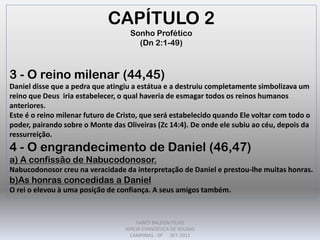 CAPÍTULO 2
Sonho Profético
(Dn 2:1-49)
3 - O reino milenar (44,45)
Daniel disse que a pedra que atingiu a estátua e a destruiu completamente simbolizava um
reino que Deus iria estabelecer, o qual haveria de esmagar todos os reinos humanos
anteriores.
Este é o reino milenar futuro de Cristo, que será estabelecido quando Ele voltar com todo o
poder, pairando sobre o Monte das Oliveiras (Zc 14:4). De onde ele subiu ao céu, depois da
ressurreição.
4 - O engrandecimento de Daniel (46,47)
a) A confissão de Nabucodonosor.
Nabucodonosor creu na veracidade da interpretação de Daniel e prestou-lhe muitas honras.
b)As honras concedidas a Daniel
O rei o elevou à uma posição de confiança. A seus amigos também.
DARCY BALDON FILHO
IGREJA EVANGÉLICA DE SOUSAS
CAMPINAS - SP SET-2011
 