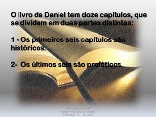 O livro de Daniel tem doze capítulos, que
se dividem em duas partes distintas:
1 - Os primeiros seis capítulos são
históricos.
2- Os últimos seis são proféticos.
DARCY BALDON FILHO
IGREJA EVANGÉLICA DE SOUSAS
CAMPINAS - SP SET-2011
 
