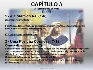 1 - A Ordem do Rei (1-6)
a)A imagem levantada (1)
O rei Nabucodonosor mandou fabricar uma imagem enorme, de aproximadamente
trinta metros de altura por três de largura.
b) A ordem para adorá-la (2-6)
2 - Uma Posição Corajosa (7-12)
Concordância geral (v.7)
O versículo sete declara que todos, com exceção dos três amigos, se inclinaram perante
a estátua quando a orquestra começou a tocar. Deviam somar algumas centenas de
oficiais. Todos prostrados diante da grande e brilhante imagem.
b) Apenas três figuras atrevidamente visíveis (v. 8-12)
Os três amigos não se encurvaram. Novamente optaram por obedecer a Deus, a
qualquer custo.
CAPÍTULO 3
O Testemunho de Vida
(3:1-30)
DARCY BALDON FILHO
IGREJA EVANGÉLICA DE SOUSAS
CAMPINAS - SP SET-2011
 