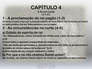 CAPÍTULO 4
A Árvore Caída
(4:1-37)
1 - A proclamação do rei pagão (1-3)
De início, convém notar que o presente capítulo do texto bíblico não foi escrito por Daniel
ou outro profeta, mas por Nabucodonosor, um rei pagão!
2 - As circunstâncias na corte (4-9)
a) Estado de espírito do rei.
“Eu, Nabucodonosor, estava tranqüilo em minha casa, e feliz no meu palácio.”
(v.4)
A frase indica a aparente prosperidade do imperador...
“Tive um sonho que perturbou; e, quando estava no meu leito, os pensamentos e
as visões da minha cabeça me turbaram.” (v.5)
A perturbação do seu coração explicaria o sonho.
b) Por que o rei não chamou Daniel antes?
Na verdade, ele chamou Daniel depois de terem-se esgotados os seus recursos.
DARCY BALDON FILHO
IGREJA EVANGÉLICA DE SOUSAS
CAMPINAS - SP SET-2011
 