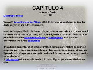 CAPÍTULO 4
A Árvore Caída
(4:1-37)Licantropia clínica
Werwolf, Lucas Cranach der Ältere, 1512. Distúrbios psiquiátricos podem ter
dado origem ao mito dos lobisomens.
No distúrbio psiquiátrico da licantropia, acredita-se que exista um transtorno do
senso de identidade própria segundo a definição de Scharfetter. É encontrado
principalmente em transtornos afetivos e esquizofrenia, mas pode ser
encontrado em outras psicopatias.
Psicodinamicamente, pode ser interpretado como uma tentativa de exprimir
emoções suprimidas, especialmente de ordem agressiva ou sexual, através da
figura do animal, que pode ser muito variado (lobo, cachorro, morcego, cavalo,
sapo, abelha etc.).
A psicoterapia e/ou o uso de medicação neuroléptica podem ser efetivos ou
não.
DARCY BALDON FILHO
IGREJA EVANGÉLICA DE SOUSAS
CAMPINAS - SP SET-2011
 