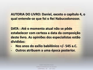 AUTORIA DO LIVRO: Daniel, exceto o capítulo 4, o
qual entende-se que foi o Rei Nabucodonosor.
DATA : Até o momento atual não se pôde
estabelecer com certeza a data da composição
deste livro. As opiniões dos especialistas estão
divididas:
- Nos anos do exílio babilônico +/- 545 a.C.
- Outros atribuem a uma época posterior.
DARCY BALDON FILHO
IGREJA EVANGÉLICA DE SOUSAS
CAMPINAS - SP SET-2011
 